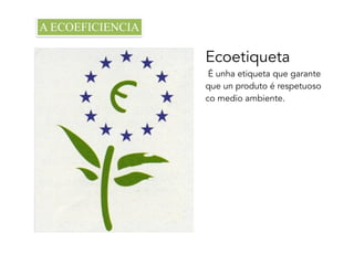 Ecoetiqueta
É unha etiqueta que garante
que un produto é respetuoso
co medio ambiente.
A ECOEFICIENCIA
 