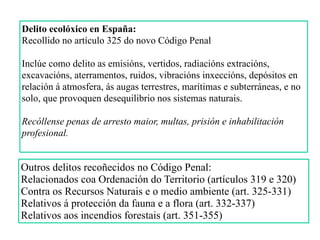 Delito ecolóxico en España:
Recollido no artículo 325 do novo Código Penal
Inclúe como delito as emisións, vertidos, radiacións extracións,
excavacións, aterramentos, ruidos, vibracións inxeccións, depósitos en
relación á atmosfera, ás augas terrestres, marítimas e subterráneas, e no
solo, que provoquen desequilibrio nos sistemas naturais.
Recóllense penas de arresto maior, multas, prisión e inhabilitación
profesional.
Outros delitos recoñecidos no Código Penal:
Relacionados coa Ordenación do Territorio (artículos 319 e 320)
Contra os Recursos Naturais e o medio ambiente (art. 325-331)
Relativos á protección da fauna e a flora (art. 332-337)
Relativos aos incendios forestais (art. 351-355)
 