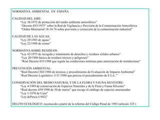 NORMATIVA AMBIENTAL EN ESPAÑA
CALIDAD DEL AIRE:
“Ley 38/1972 de protección del medio ambiente atmosférico”
“Decreto 833/1975” sobre la Red de Vigilancia y Previsión de la Contaminación Atmosférica
“Orden Ministerial 18-10-76 sobre previsión y corrección de la contaminación industrial”
CALIDAD DE LAS AGUAS:
“Ley 29/1985 de aguas”
“Ley 22/1988 de costas”
NORMATIVA SOBRE RESIDUOS:
“Ley 42/1975 de recogida y tratamiento de desechos y residuos sólidos urbanos”
“Ley 20/1986 básica de residuos tóxicos y peligrosos”
“Real Decreto 833/1988 que regula las condiciones mínimas para autorización de instalaciones”
PREVENCIÓN AMBIENTAL:
“Real Decreto1302/1986 de técnicas y procedimiento de Evaluación de Impacto Ambiental”
“Real Decreto Legislativo 1131/1988 que precisa el procedimiento de E.I.A..”
CONSERVACIÓN DEL MEDIO NATURAL Y DE LA FLORA Y FAUNA SILVESTRE:
“Ley 4/1989 de conservación de Espacios Naturales y de la Flora y Fauna Silvestre”
“Real decreto 439/1990 de 30 de marzo” que recoge el catálogo de especies amenazadas
“Ley 1/1970 de Caza”
“Ley dePesca (1942)”
DELITO ECOLÓGICO: reconocido a partir de la reforma del Código Penal de 1983 (artículo 325 )
 