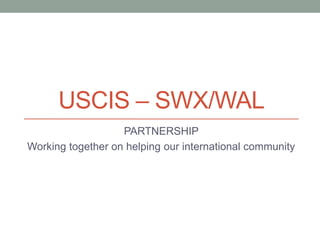 USCIS – SWX/WAL
PARTNERSHIP
Working together on helping our international community
 