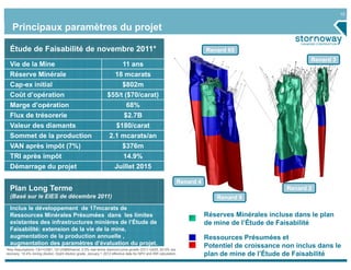10


    Principaux paramètres du projet

  Étude de Faisabilité de novembre 2011*                                                                                   Renard 65
                                                                                                                                                           Renard 3
  Vie de la Mine                                                             11 ans
  Réserve Minérale                                                      18 mcarats
  Cap-ex initial                                                             $802m
  Coût d’opération                                                 $55/t ($70/carat)
  Marge d’opération                                                            68%
  Flux de trésorerie                                                          $2.7B
  Valeur des diamants                                                    $180/carat
  Sommet de la production                                           2.1 mcarats/an
  VAN après impôt (7%)                                                       $376m
  TRI après impôt                                                            14.9%
  Démarrage du projet                                                  Juillet 2015

                                                                                                                Renard 4
  Plan Long Terme                                                                                                                                   Renard 2
  (Basé sur le EIES de décembre 2011)                                                                                          Renard 9
  Inclus le développement de 17mcarats de
  Ressources Minérales Présumées dans les limites                                                                          Réserves Minérales incluse dans le plan
  existantes des infrastructures minières de l’Étude de                                                                    de mine de l’Étude de Faisabilité
  Faisabilité: extension de la vie de la mine,
  augmentation de la production annuelle ,                                                                                 Ressources Présumées et
  augmentation des paramètres d’évaluation du projet.                                                                      Potentiel de croissance non inclus dans le
*Key Assumptions: C$1=US$1, Oil US$90/barrel, 2.5% real terms diamond price growth Q311-Q425, 83.5% ore
recovery, 19.4% mining dilution, 0cpht dilution grade, January 1 2012 effective date for NPV and IRR calculation.          plan de mine de l’Étude de Faisabilité
 