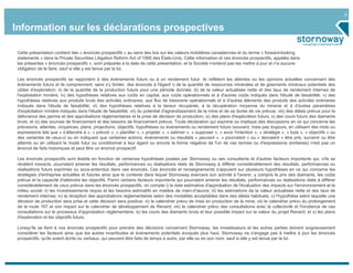 2


Information sur les déclarations prospectives

 Cette présentation contient des « énoncés prospectifs » au sens des lois sur les valeurs mobilières canadiennes et du terme « forward-looking
 statements » dans la Private Securities Litigation Reform Act of 1995 des États-Unis. Cette information et ces énoncés prospectifs, appelés dans
 les présentes « énoncés prospectifs », sont préparés à la date de cette présentation, et la Société n'entend pas les mettre à jour et n'a aucune
 obligation de le faire, sauf si elle y est tenue par la loi.

 Les énoncés prospectifs se rapportent à des événements futurs ou à un rendement futur; ils reflètent les attentes ou les opinions actuelles concernant des
 événements futurs et ils comprennent, sans s'y limiter, des énoncés à l'égard i) de la quantité de ressources minérales et de gisements minéraux potentiels des
 cibles d'exploration; ii) de la quantité de la production future pour une période donnée; iii) de la valeur actualisée nette et des taux de rendement internes de
 l'exploitation minière; iv) des hypothèses relatives aux coûts en capital, aux coûts opérationnels et à d'autres coûts indiqués dans l'étude de faisabilité; v) des
 hypothèses relatives aux produits bruts des activités ordinaires, aux flux de trésorerie opérationnels et à d'autres éléments des produits des activités ordinaires
 indiqués dans l'étude de faisabilité; vi) des hypothèses relatives à la teneur récupérée, à la récupération moyenne du minerai et à d'autres paramètres
 d'exploitation minière indiqués dans l'étude de faisabilité; vii) du potentiel d'agrandissement de la mine et de sa durée de vie prévue; viii) des délais prévus pour la
 délivrance des permis et des approbations réglementaires et la prise de décision de production; ix) des plans d'exploration futurs; x) des cours futurs des diamants
 bruts; et xi) des sources de financement et des besoins de financement prévus. Toute déclaration qui exprime ou implique des discussions en ce qui concerne les
 prévisions, attentes, croyances, plans, projections, objectifs, hypothèses ou événements ou rendement futurs (souvent, mais pas toujours, en utilisant des mots ou
 expressions tels que « s'attendre à », « prévoir », « planifier », « projeter », « estimer », « supposer », « avoir l'intention », « stratégie », « buts », « objectifs » ou
 des variantes de ceux-ci ou en indiquant que certaines actions, événements ou résultats « peuvent », « pourraient » ou « devraient » être pris, survenir ou être
 atteints ou en utilisant le mode futur ou conditionnel à leur égard ou encore la forme négative de l'un de ces termes ou d'expressions similaires) n'est pas un
 énoncé de faits historiques et peut être un énoncé prospectif.

 Les énoncés prospectifs sont établis en fonction de certaines hypothèses posées par Stornoway ou ses consultants et d'autres facteurs importants qui, s'ils se
 révèlent inexacts, pourraient amener les résultats, performances ou réalisations réels de Stornoway à différer considérablement des résultats, performances ou
 réalisations futurs exprimés ou sous-entendus dans ces énoncés. Ces énoncés et renseignements s'appuient sur plusieurs hypothèses en ce qui concerne les
 stratégies d'entreprise actuelles et futures ainsi que le contexte dans lequel Stornoway exercera son activité à l'avenir, y compris le prix des diamants, les coûts
 prévus et la capacité d'atteindre les objectifs. Parmi certains facteurs importants qui pourraient amener les résultats, performances ou réalisations réels à différer
 considérablement de ceux prévus dans les énoncés prospectifs, on compte i) la date estimative d'approbation de l'évaluation des impacts sur l'environnement et le
 milieu social; ii) les investissements requis et les besoins estimatifs en matière de main-d'œuvre; iii) les estimations de la valeur actualisée nette et des taux de
 rendement internes; iv) la réception des approbations réglementaires selon des modalités acceptables dans des délais habituels; v) l'hypothèse selon laquelle une
 décision de production sera prise et cette décision sera positive; vi) le calendrier prévu de mise en production de la mine; vii) le calendrier prévu du prolongement
 de la route 167 et son impact sur le calendrier de développement de Renard; viii) le calendrier prévu des consultations avec la collectivité et l'incidence de ces
 consultations sur le processus d'approbation réglementaire; ix) les cours des diamants bruts et leur possible impact sur la valeur du projet Renard; et x) les plans
 d'exploration et les objectifs futurs.

 Lorsqu'ils se fient à nos énoncés prospectifs pour prendre des décisions concernant Stornoway, les investisseurs et les autres parties doivent soigneusement
 considérer les facteurs ainsi que les autres incertitudes et événements potentiels évoqués plus haut. Stornoway ne s'engage pas à mettre à jour les énoncés
 prospectifs, qu'ils soient écrits ou verbaux, qui peuvent être faits de temps à autre, par elle ou en son nom, sauf si elle y est tenue par la loi.
 