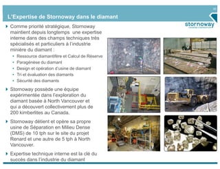 20


L’Expertise de Stornoway dans le diamant
Comme priorité stratégique, Stornoway
maintient depuis longtemps une expertise
interne dans des champs techniques très
spécialisés et particuliers à l’industrie
minière du diamant :
 •   Ressource diamantifère et Calcul de Réserve
 •   Paragénèse du diamant
 •   Design et opération d’usine de diamant
 •   Tri et évaluation des diamants
 •   Sécurité des diamants

Stornoway possède une équipe
expérimentée dans l’exploration du
diamant basée à North Vancouver et
qui a découvert collectivement plus de
200 kimberlites au Canada.
Stornoway détient et opère sa propre
usine de Séparation en Milieu Dense
(DMS) de 10 tph sur le site du projet
Renard et une autre de 5 tph à North
Vancouver.
Expertise technique interne est la clé du
succès dans l’industrie du diamant
 