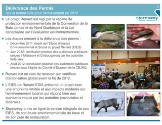 31
Délivrance des Permis
Sur la bonne voie pour l'achèvement en 2012
Le projet Renard est régi par le régime de
protection environnementale de la Convention de la
Baie James et du Nord Québécois et la Loi
canadienne sur l’évaluation environnementale.
Les étapes menant à la délivrance des permis :
 • Décembre 2011: dépôt de l’Étude d’Impact
   Environnemental et Social du projet Renard (EIES)
 • Juin 2012: conclusion positive des audiences publiques
   tenues à Mistissini et Chibougamau par les autorités
   fédérales.
 • Août 2012: conclusion positive des audiences publiques
   tenues sous l’égide du Comité d’Examen de la CBJNQ.

Renard est en voie de recevoir son certificat
d’autorisation global avant la fin de 2012.
L’EIES de Renard ESIA présente un projet avec
une empreinte limitée et aux impacts modérés sur
l’environnement local et qui répond bien aux
standards requis par les autorités provinciales et
fédérales.
Stornoway a mis en ligne la version intégrale de son
EIES, de son étude environnementale de base et
de son plan de restauration.
 