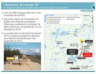 32
L’Extension de la Route 167
Un Projet de Diamant Canadien avec un accès routier toutes saisons

Une nouvelle route gravelée de 2 voies
construite par le MTQ                                                                                                      Caniapiscau
                                              Projet prolongement route 167           Installation Hydro-Québec

Les coûts initiaux de construction de         Route d’hiver existante                 Ligne existante
                                              Claims de Stornoway
$332m sont financés par Québec.               Projet d’exploration
Stornoway contribuera à la hauteur de                                                                                    Laforge 2


$44m amorti sur une période de 10 ans                                                                                                     Brisay


débutant en 2015.                                                                                       Laforge 1


                                                                                                        LG4

La construction a commencé en janvier                 LG2               LG3
                                                                                                    Mirage
2012. L’accès aux premiers véhicules                                                                Camp

pour Renard est planifié pour être
disponible en 2013.                                          Eleonore                                                            Renard
                                                            (Goldcorp)
 Construction, septembre 2012                                                                McLeod Lake
                                                                                            (Western Troy)
                                                                                                                           Eastmain
                                                                         Eastmain 1
                                                                                                                          (Eastmain)
                                                                                          Route 167                       Matoush
                                                                                          Extension                       (Strateco)
                                                                                           (268km)                          Existing
                                                                                                                           Winter Road
                                                                                        Troilus                 Temiscamie
                                                                                        (Inmet)

                                                                                       Mistissini

                                                                                                           60        0               60            120
                                                                                                                      Kilometers
                                                                                              Chibougamau           Scale: 1:3,000,000
 