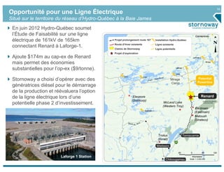 34
Opportunité pour une Ligne Électrique
Situé sur le territoire du réseau d’Hydro-Québec à la Baie James
 En juin 2012 Hydro-Québec soumet
 l’Étude de Faisabilité sur une ligne                                                                                         Caniapiscau
 électrique de 161kV de 165km                  Projet prolongement route 167           Installation Hydro-Québec
                                               Route d’hiver existante                 Ligne existante
 connectant Renard à Laforge-1.                Claims de Stornoway                     Ligne potentielle
                                               Projet d’exploration
 Ajoute $174m au cap-ex de Renard                                                                                           Laforge 2


 mais permet des économies                                                                                                                   Brisay


 substantielles pour l’op-ex ($9/tonne).                                                                   Laforge 1


                                                                                                           LG4
                                                       LG2               LG3
 Stornoway a choisi d’opérer avec des                                                                Mirage                      Potential
                                                                                                                                 Powerline
                                                                                                     Camp
 génératrices diésel pour le démarrage
 de la production et réévaluera l’option
 de la ligne électrique lors d’une                            Eleonore                                                              Renard
                                                             (Goldcorp)
 potentielle phase 2 d’investissement.                                                        McLeod Lake
                                                                                             (Western Troy)
                                                                                                                              Eastmain
                                                                          Eastmain 1
                                                                                                                             (Eastmain)
                                                                                                                             Matoush
                                                                                                                             (Strateco)
                                                                                                                               Existing
                                                                                                                              Winter Road
                                                                                         Troilus                   Temiscamie
                                                                                         (Inmet)

                                                                                        Mistissini

                                                                                                              60        0               60            120
                       Laforge 1 Station                                                                                 Kilometers
                                                                                               Chibougamau             Scale: 1:3,000,000
 