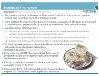 36


Stratégie de Financement
STRATÉGIE
Stornoway poursuivra sa stratégie de financement équilibré en emprunt et en capitaux
propres pour Renard au cours de la prochaine année.
Notre stratégie de financement se base en minimisant les capitaux à être lever, en minimisant
la part de capitaux propres dans ce capital et en maximisant l’avoir des actionnaires.
Conséquemment Stornoway doit :
 1. Réduire les coûts en capitaux initiaux en optimisant la séquence de dépenses des
    capitaux (p.ex. en reportant le développement du puits);
 2. Poursuivre vigoureusement le financement par emprunt bancaire commerciale; et
 3. Explorer les options de financement liées à la future production diamantifère.
Tout au long de ce processus, Stornoway a l'intention de s'appuyer sur le
fort soutien de ses principaux actionnaires
PROGRÈS À CE JOUR
Entre mars et mai 2012, Stornoway a levé $40m pour le
programme de pré-développement dans une proportion
50:50 emprunt/actions.
L’étude d’optimisation des coûts a été amorcée et sera
complétée d’ici la fin de 2012.
6 septembre 2012 : lettre de mandat pour le financement par
emprunt d’un montant de $475m auprès de 7 institutions.
 