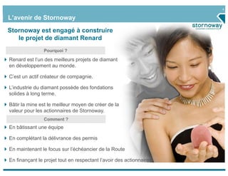 4


L’avenir de Stornoway

Stornoway est engagé à construire
   le projet de diamant Renard
                Pourquoi ?

Renard est l’un des meilleurs projets de diamant
en développement au monde.

C’est un actif créateur de compagnie.

L’industrie du diamant possède des fondations
solides à long terme.

Bâtir la mine est le meilleur moyen de créer de la
valeur pour les actionnaires de Stornoway.
                Comment ?
En bâtissant une équipe

En complétant la délivrance des permis

En maintenant le focus sur l’échéancier de la Route

En finançant le projet tout en respectant l’avoir des actionnaires
 