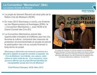 42
La Convention “Mecheshoo” (IBA)
La Licence Sociale de Renard


 Le projet de diamant Renard est situé près de la
 Nation Crie de Mistissini (NCM).

 En mars 2012 Stornoway a conclu une Entente
 sur les Répercussions et Avantages (ERA), la
 « Convention Mecheshoo », avec NCM et le
 Grand Conseil des Cris (EI).

 La Convention Mecheshoo prévoit des
 opportunités d’emplois et d’affaires pour les cris,
 favorise la culture, comprend des mesures de
 protection environnementale et sociale et prévoit
 la participation des cris au succès financier à
 long terme du projet.
                                                           En partant de la gauche: le Chef de la Nation Crie de Mistissini :
 “Stornoway a démontré une immense ouverture et a         Richard Shecapio, le Grand Chef de la Nation Crie (Eeyou Istchee)
été prêt à adapter le projet de manière à respecter les     Matthew Coon Come et le Président et Chef de la direction de
                                                           Stornoway Matt Manson lors de la Cérémonie de signature de la
   Cris de Mistissini, nos intérêts, nos valeurs, notre          Convention Mecheshoo à Mistissini, 27 mars 2012.
 culture et notre mode de vie. A ce moment-ci, nous
  pouvons affirmer que le projet Renard bénéficie de
     l’acceptabilité sociale des Cris de Mistissini”

     Chief Richard Shecapio, NCM, Mars 2012.
 