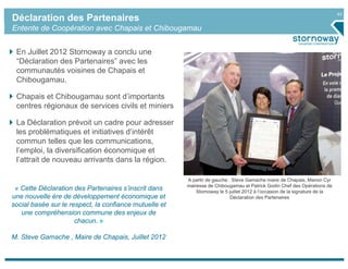 43
Déclaration des Partenaires
Entente de Coopération avec Chapais et Chibougamau


 En Juillet 2012 Stornoway a conclu une
 “Déclaration des Partenaires” avec les
 communautés voisines de Chapais et
 Chibougamau.

 Chapais et Chibougamau sont d’importants
 centres régionaux de services civils et miniers

 La Déclaration prévoit un cadre pour adresser
 les problématiques et initiatives d’intérêt
 commun telles que les communications,
 l’emploi, la diversification économique et
 l’attrait de nouveau arrivants dans la région.

                                                        A partir de gauche : Steve Gamache maire de Chapais, Manon Cyr
                                                        mairesse de Chibougamau et Patrick Godin Chef des Opérations de
 « Cette Déclaration des Partenaires s’inscrit dans         Stornoway le 5 juillet 2012 à l’occasion de la signature de la
une nouvelle ère de développement économique et                             Déclaration des Partenaires
social basée sur le respect, la confiance mutuelle et
   une compréhension commune des enjeux de
                      chacun. »

M. Steve Gamache , Maire de Chapais, Juillet 2012
 