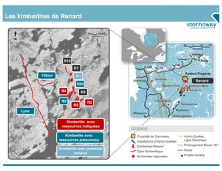 7

Les kimberlites de Renard

                                       0       1        2
                                           Kilometers
  N
                                                                                                     60      0      60     120
                                                                                                             Kilometers

                                                                                                            Laforge 2
                                                                                               Laforge 1
                       R10                                                                                            Brisay
                                                                                             LG4
                                                                       LG2
                             R7                                                LG3

                                                                                                      Foxtrot Property
             Hibou             R1
                                                                             Eleonore
                                                            Wemindji                                             Renard
                               R65                                                Western Troy            Eastmain Mine
                      R4                                                                                   Strateco
                                  R8

                      R9               R3
                                                                             Troilus Mine
                             R2                                                                    Temiscamie

      Lynx                                                                                    Mistissini
                                                            Matagami
                                                                                            Chibougamau
                         Kimberlite avec
                      ressources indiquées
                                                            Legend
                                                            LÉGENDE:
                        Kimberlite avec                       Propriété de Stornoway                 Hydro-Québec
                     ressources présumées                     Installations d’Hydro-Québec           Ligne Électrique

                                                              Kimberlites Renard                     Prolongement Route 167
                     Kimberlite avec potentiel                                                       Route
                                                              Dyke Kimberlitique
                             minéral                                                                 Projets miniers
                                                              Kimberlites régionales
 
