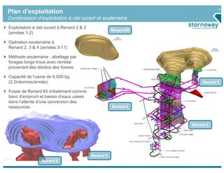 9
Plan d’exploitation
Combinaison d’exploitation à ciel ouvert et souterraine
Exploitation à ciel ouvert à Renard 2 & 3
                                                       Renard 65
(années 1-2)

Opération souterraine à
Renard 2, 3 & 4 (années 3-11)

Méthode souterraine : abattage par
forages longs trous avec remblai
provenant des résidus des fosses.

Capacité de l’usine de 6,000 tpj,
(2.2mtonnes/année).                                                     Renard 3

Fosse de Renard 65 initialement comme
banc d’emprunt et bassin d’eaux usées
dans l’attente d’une conversion des
ressources.                                            Renard 4



                                                                   Renard 2




                                            Renard 3
                 Renard 2
 