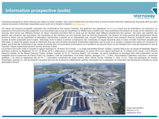 3
Projet diamantifère
Renard, le 16
septembre 2015
robustesse persistante du dollar américain par rapport au dollar canadien. Des risques additionnels sont décrits dans la notice annuelle récemment déposée par Stornoway ainsi que dans
d’autres documents d’information disponibles sous le profil de la Société à l’adresse www.sedar.com.
Par nature, les énoncés prospectifs comportent des incertitudes et des risques inhérents, tant généraux que spécifiques, et il y a un risque que les estimations, les prévisions, les
projections et les autres énoncés prospectifs ne se concrétisent pas ou que les hypothèses ne reflètent pas la réalité future. Nous avertissons les lecteurs de ne pas se fier indûment à ces
énoncés, étant donné que différents facteurs de risque importants pourraient faire en sorte que les résultats réels diffèrent sensiblement des opinions, des plans, des objectifs, des
attentes, des prévisions, des estimations, des hypothèses et des intentions qui sont exprimés dans ces énoncés prospectifs. Ces facteurs de risque peuvent être généralement décrits
comme le risque que les hypothèses et estimations mentionnées ci-dessus ne se matérialisent pas, incluant l’hypothèse figurant dans plusieurs énoncés prospectifs selon laquelle
d’autres énoncés prospectifs seront exacts. Stornoway invite le lecteur à prendre connaissance des incertitudes et risques énumérés dans la notice annuelle récemment déposée par
Stornoway, le rapport de gestion annuel et intérimaire ainsi que dans d’autres documents d’information disponibles sous le profil de la Société à l’adresse www.sedar.com et prévient le
lecteur que la liste des incertitudes et des risques énumérés dans ces documents d’informations de la Société et qui peuvent influer sur les résultats futurs n’est pas exhaustive et que de
nouveaux risques imprévisibles peuvent survenir de temps à autre.
Les lecteurs sont aussi invités à consulter le rapport technique du 28 février 2013 intitulé : « Le projet diamantifère Renard, Québec, Canada, Mise à jour de l’étude de faisabilité, Rapport
technique conforme au Règlement 43-101, 28 février 2013 » relativement à l’étude d’optimisation de janvier 2013 et le rapport technique du 14 octobre 2015 intitulé « 2015 Mineral
Resource Update, for the Renard Diamond Project, Québec, Canada, NI 43-101 Technical Report”. Les données de nature scientifique ou technique dans cette présentation ont été
préparées sous la supervision de Patrick Godin, ing. (Québec), Chef de l’exploitation, et de Robin Hopkins, géologue (T.N. – O./NU), Vice-président, Exploration, tous deux « personnes
qualifiées » en vertu du Règlement (NI) 43-101 – L’information concernant les projet miniers. Mme. Darrell Farrow, PrSciNat, P. Géol. (C.-B.), Ordre des géologues du Québec
(Autorisation spéciale no. 332) de Geostrat Consulting Services est la personne indépendante qualifiée responsable de la préparation de l’estimation des Ressources minérales du projet
diamantifère Renard.
Information prospective (suite)
 