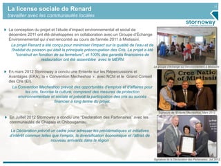 31
Signature de l’Entente Mecheshoo, Mars 2012
La license sociale de Renard
travailler avec les communautés locales
Signature de la Déclaration des Partenaires, Juil.2012
Le groupe d’échange sur l’environnement à Mistissini
La conception du projet et l’étude d’impact environnemental et social de
décembre 2011 ont été développées en collaboration avec un Groupe d‘Échange
Environnemental qui s’est rencontré au cours de l'année 2011 à Mistissini.
Le projet Renard a été conçu pour minimiser l'impact sur la qualité de l'eau et de
l'habitat du poisson qui était la principale préoccupation des Cris. Le projet a été
"construit en fonction de sa fermeture", et 100% des garantis financières de
restauration ont été assemblée avec le MERN
En Juillet 2012 Stornoway a conclu une “Déclaration des Partenaires” avec les
communautés de Chapais et Chibougamau.
La Déclaration prévoit un cadre pour adresser les problématiques et initiatives
d’intérêt commun telles que l’emploi, la diversification économique et l’attrait de
nouveau arrivants dans la région
En mars 2012 Stornoway a conclu une Entente sur les Répercussions et
Avantages (ERA), la « Convention Mecheshoo », avec NCM et le Grand Conseil
des Cris (EI).
La Convention Mecheshoo prévoit des opportunités d’emplois et d’affaires pour
les cris, favorise la culture, comprend des mesures de protection
environnementale et sociale et prévoit la participation des cris au succès
financier à long terme du projet.
 