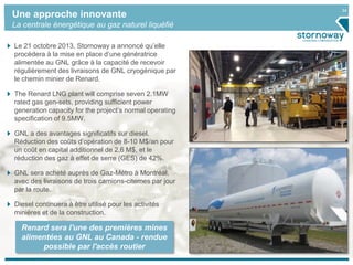 34
Une approche innovante
La centrale énergétique au gaz naturel liquéfié
Le 21 octobre 2013, Stornoway a annoncé qu’elle
procèdera à la mise en place d’une génératrice
alimentée au GNL grâce à la capacité de recevoir
régulièrement des livraisons de GNL cryogénique par
le chemin minier de Renard.
The Renard LNG plant will comprise seven 2.1MW
rated gas gen-sets, providing sufficient power
generation capacity for the project’s normal operating
specification of 9.5MW.
GNL a des avantages significatifs sur diesel.
Réduction des coûts d’opération de 8-10 M$/an pour
un coût en capital additionnel de 2,6 M$, et le
réduction des gaz à effet de serre (GES) de 42%.
GNL sera acheté auprès de Gaz-Métro à Montréal,
avec des livraisons de trois camions-citernes par jour
par la route.
Diesel continuera à être utilisé pour les activités
minières et de la construction.
Renard sera l'une des premières mines
alimentées au GNL au Canada - rendue
possible par l'accès routier
 