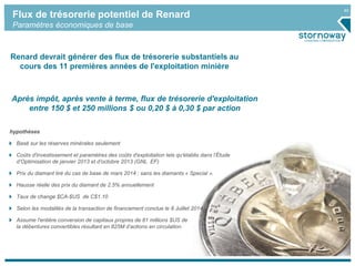 40
Flux de trésorerie potentiel de Renard
Paramètres économiques de base
Renard devrait générer des flux de trésorerie substantiels au
cours des 11 premières années de l'exploitation minière
Après impôt, après vente à terme, flux de trésorerie d'exploitation
entre 150 $ et 250 millions $ ou 0,20 $ à 0,30 $ par action
hypothèses
Basé sur les réserves minérales seulement
Coûts d'investissement et paramètres des coûts d'exploitation tels qu'établis dans l’Étude
d‘Optimisation de janvier 2013 et d’octobre 2013 (GNL EF)
Prix du diamant tiré du cas de base de mars 2014 ; sans les diamants « Special ».
Hausse réelle des prix du diamant de 2.5% annuellement
Taux de change $CA-$US de C$1.10
Selon les modalités de la transaction de financement conclue le 8 Juillet 2014
Assume l'entière conversion de capitaux propres de 81 millions $US de
la débentures convertibles résultant en 825M d’actions en circulation.
 