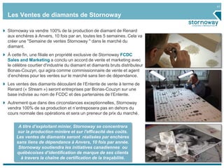 41
Stornoway va vendre 100% de la production de diamant de Renard
aux enchères à Anvers, 10 fois par an, toutes les 5 semaines. Cela va
créer une "Semaine de ventes Stornoway " dans le marché du
diamant.
À cette fin, une filiale en propriété exclusive de Stornoway FCDC
Sales and Marketing a conclu un accord de vente et marketing avec
le célèbre courtier d'industrie du diamant et diamants bruts distributeur
Bonas-Couzyn, qui agira comme commissionnaire de vente et agent
d’enchères pour les ventes sur le marché sans lien de dépendance.
Les ventes des diamants découlant de l‘Entente de vente à terme de
Renard (« Stream ») seront entreprises par Bonas-Couzyn sur une
base indivise au nom de FCDC et des partenaires de l’Entente.
Autrement que dans des circonstances exceptionnelles, Stornoway
vendra 100% de sa production et n’entreposera pas en dehors du
cours normale des opérations et sera un preneur de prix du marché.
Les Ventes de diamants de Stornoway
A titre d’exploitant minier, Stornoway se concentrera
sur la production minière et sur l'efficacité des coûts.
Les ventes de diamants seront réalisées par enchères
sans liens de dépendance à Anvers, 10 fois par année.
Stornoway soutiendra les initiatives canadiennes ou
québécoises d’identification de marque de ses clients
à travers la chaîne de certification de la traçabilité.
 
