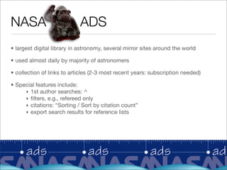 NASA                        ADS
• largest digital library in astronomy, several mirror sites around the world

• used almost daily by majority of astronomers

• collection of links to articles (2-3 most recent years: subscription needed)

• Special features include:
     ‣ 1st author searches: ^
     ‣ ﬁlters, e.g., refereed only
     ‣ citations: “Sorting / Sort by citation count”
     ‣ export search results for reference lists
 