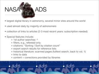 NASA                        ADS
• largest digital library in astronomy, several mirror sites around the world

• used almost daily by majority of astronomers

• collection of links to articles (2-3 most recent years: subscription needed)

• Special features include:
     ‣ 1st author searches: ^
     ‣ ﬁlters, e.g., refereed only
     ‣ citations: “Sorting / Sort by citation count”
     ‣ export search results for reference lists
     ‣ historical literature: scanned pages (fulltext search, back to vol. 1)
     ‣ links to data
     ‣ content + corrections provided by libraries
 