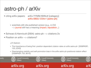 astro-ph / arXiv
• citing arXiv papers:      arXiv:YYMM.NNNv# [category]
                            arXiv:0803.1234v1 [astro-ph]

      ‣ scientists still cite published version (e.g., in CV)
        --> journal still has a meaning (impact, reputation...)


• Schwarz & Kennicutt (2004): astro-ph --> citations 2x
• Position on arXiv --> citations?

      J.P. Dietrich:
      ‣ The importance of being ﬁrst: position dependent citation rates on arXiv:astro-ph [2008PASP..
        120..224D]
      ‣ Disentangling visibility and self-promotion bias in the arXiv:astro-ph positional citation effect
        [2008PASP..120..801D]
 