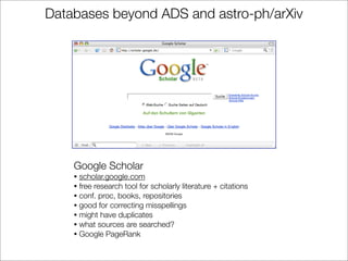 Databases beyond ADS and astro-ph/arXiv




    Google Scholar
    • scholar.google.com
    • free research tool for scholarly literature + citations
    • conf. proc, books, repositories
    • good for correcting misspellings
    • might have duplicates
    • what sources are searched?
    • Google PageRank
 