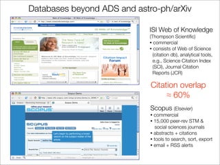 Databases beyond ADS and astro-ph/arXiv

                             ISI Web of Knowledge
                             (Thompson Scientiﬁc)
                             • commercial
                             • consists of Web of Science
                               (citation db), analytical tools,
                               e.g., Science Citation Index
                               (SCI), Journal Citation
                               Reports (JCR)

                             Citation overlap
                                  ≈ 60%
                             Scopus (Elsevier)
                             • commercial
                             • 15,000 peer-rev STM &
                                social sciences journals
                             • abstracts + citations
                             • tools to search, sort, export
                             • email + RSS alerts
 