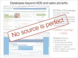 Databases beyond ADS and astro-ph/arXiv

                             ISI Web of Knowledge
                             (Thompson Scientiﬁc)
                             • commercial db
                             • consists of Web of Science




                            rfe ct
                               (citation db), analytical tools,


                          e
                               e.g., Science Citation Index


                    is p       (SCI), Journal Citation



           rce
                               Reports (JCR)



       sou                   Citation overlap

 No                               ≈ 60%
                             Scopus (Elsevier)
                             • commercial db
                             • 15,000 peer-rev STM &
                                social sciences journals
                             • abstracts + citations
                             • tools to search, sort, export
                             • email + RSS alerts
 