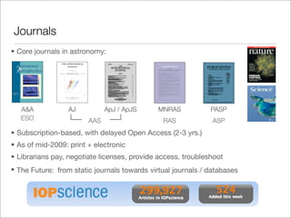 Journals
• Core journals in astronomy:




   A&A            AJ          ApJ / ApJS      MNRAS           PASP
   ESO                  AAS                    RAS             ASP
• Subscription-based, with delayed Open Access (2-3 yrs.)
• As of mid-2009: print + electronic
• Librarians pay, negotiate licenses, provide access, troubleshoot
• The Future: from static journals towards virtual journals / databases
 