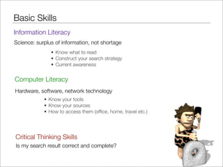 Basic Skills
Information Literacy
Science: surplus of information, not shortage
               • Know what to read
               • Construct your search strategy
               • Current awareness


Computer Literacy
Hardware, software, network technology
            • Know your tools
            • Know your sources
            • How to access them (ofﬁce, home, travel etc.)




Critical Thinking Skills
Is my search result correct and complete?
 