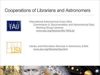Cooperations of Librarians and Astronomers

            International Astronomical Union (IAU)
                Commission 5: Documentation and Astronomical Data
                  Working Group Libraries
                  www.eso.org/libraries/IAU-WGLib/




            Library and Information Services in Astronomy (LISA)
                www.eso.org/libraries/lisa.html
 