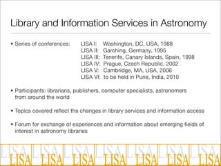 Library and Information Services in Astronomy
• Series of conferences:     LISA I:     Washington, DC, USA, 1988
                             LISA II:    Garching, Germany, 1995
                             LISA III:   Tenerife, Canary Islands, Spain, 1998
                             LISA IV:    Prague, Czech Republic, 2002
                             LISA V:     Cambridge, MA, USA, 2006
                             LISA VI:    to be held in Pune, India, 2010

• Participants: librarians, publishers, computer specialists, astronomers
  from around the world

• Topics covered reﬂect the changes in library services and information access

• Forum for exchange of experiences and information about emerging ﬁelds of
  interest in astronomy libraries
 