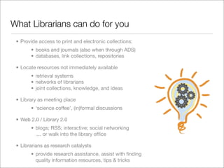 What Librarians can do for you
 • Provide access to print and electronic collections:
       • books and journals (also when through ADS)
       • databases, link collections, repositories

 • Locate resources not immediately available
       • retrieval systems
       • networks of librarians
       • joint collections, knowledge, and ideas

 • Library as meeting place
       • ‘science coffee’, (in)formal discussions

 • Web 2.0 / Library 2.0
       • blogs; RSS; interactive; social networking
         .... or walk into the library ofﬁce

 • Librarians as research catalysts
       • provide research assistance, assist with ﬁnding
         quality information resources, tips & tricks
 