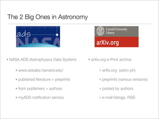 The 2 Big Ones in Astronomy




•   NASA ADS (Astrophysics Data System)       •   arXiv.org e-Print archive

       ‣   www.adsabs.harvard.edu/                     ‣   arXiv.org (astro-ph)

       ‣   published literature + preprints            ‣   preprints (various versions)

       ‣   from publishers + authors                   ‣   posted by authors

       ‣   myADS notiﬁcation service                   ‣   e-mail listings, RSS
 