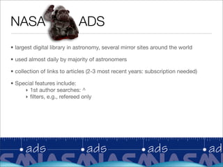 NASA                        ADS
• largest digital library in astronomy, several mirror sites around the world

• used almost daily by majority of astronomers

• collection of links to articles (2-3 most recent years: subscription needed)

• Special features include:
     ‣ 1st author searches: ^
     ‣ ﬁlters, e.g., refereed only
 