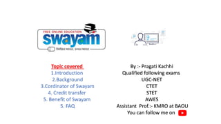 Topic covered
1.Introduction
2.Background
3.Cordinator of Swayam
4. Credit transfer
5. Benefit of Swayam
5. FAQ
By :- Pragati Kachhi
Qualified following exams
UGC-NET
CTET
STET
AWES
Assistant Prof.:- KMRO at BAOU
You can follow me on
 