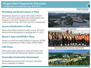 17
Project Well Prepared for Execution
Construction Commenced July 10th 2014
Project Site July 2014
Permitting and Social Licence in Place
Mecheshoo Agreement signed with Crees in March
2012, partnership agreements with Chibougamau and
Chapais in July 2012, Quebec and Federal
Authorisations in Dec. 2012 and July 2013 respectively.
Access Infrastructure in Place
Renard Mine Road opened to traffic on Aug. 30th 2013.
Renard Aerodrome opened to landings Nov. 5th 2013.
Owner’s Team and EPCM in Place
Owner’s construction team located in Longueuil. EPCM
contract negotiated with SNC-Lavalin, DRA & AMEC.
LNG Power
LNG power option selected to utilize all-season road
and commercial LNG distribution network in Québec.
Favourable Construction Environment
Competitive cost environment and good contractor/
labour availability in Québec.
R65 Borrow Pit
Exploration Camp
Lac Lagopede
Ground Breaking Ceremony July 8th 2014
 