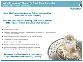 4
Why Stornoway? Renard’s Cash Flow Potential
Based on Base Case Economics
Renard is Expected to Generate Substantial Cash Flow
over its first 11 years of Mining
After Tax, After Stream Operating Cash Flow of between
$150 and $250 million, or $0.20 to $0.30 per share
Assumptions
Mineral reserve case only
Capital and operating cost parameters as established in the January 2013 Optimization Study
and October 2013 LNG FS
Base case diamond pricing from March 2014; No “special” diamonds.
2.5% annual real diamond price escalation
C$:US$ conversion rate of C$1.10
Based on terms of Financing Transaction closed on July 8th 2014
Assumes full conversion to equity of US$81million of Convertible
Debentures giving 825 million shares outstanding.
Significant Upside Potential from Resource,
Large Diamonds and Processing Capacity
 