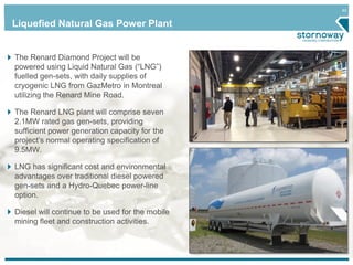 40
Liquefied Natural Gas Power Plant
The Renard Diamond Project will be
powered using Liquid Natural Gas (“LNG”)
fuelled gen-sets, with daily supplies of
cryogenic LNG from GazMetro in Montreal
utilizing the Renard Mine Road.
The Renard LNG plant will comprise seven
2.1MW rated gas gen-sets, providing
sufficient power generation capacity for the
project’s normal operating specification of
9.5MW.
LNG has significant cost and environmental
advantages over traditional diesel powered
gen-sets and a Hydro-Quebec power-line
option.
Diesel will continue to be used for the mobile
mining fleet and construction activities.
 