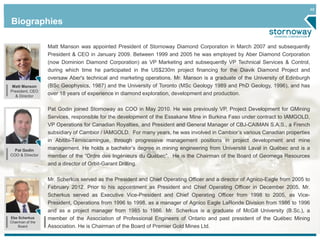 48
Pat Godin
COO & Director
Biographies
Ebe Scherkus
Chairman of the
Board
Matt Manson was appointed President of Stornoway Diamond Corporation in March 2007 and subsequently
President & CEO in January 2009. Between 1999 and 2005 he was employed by Aber Diamond Corporation
(now Dominion Diamond Corporation) as VP Marketing and subsequently VP Technical Services & Control,
during which time he participated in the US$230m project financing for the Diavik Diamond Project and
oversaw Aber's technical and marketing operations. Mr. Manson is a graduate of the University of Edinburgh
(BSc Geophysics, 1987) and the University of Toronto (MSc Geology 1989 and PhD Geology, 1996), and has
over 18 years of experience in diamond exploration, development and production.
Pat Godin joined Stornoway as COO in May 2010. He was previously VP, Project Development for GMining
Services, responsible for the development of the Essakane Mine in Burkina Faso under contract to IAMGOLD,
VP Operations for Canadian Royalties, and President and General Manager of CBJ-CAIMAN S.A.S., a French
subsidiary of Cambior / IAMGOLD. For many years, he was involved in Cambior’s various Canadian properties
in Abitibi-Témiscamingue, through progressive management positions in project development and mine
management. He holds a bachelor’s degree in mining engineering from Université Laval in Québec and is a
member of the “Ordre des Ingénieurs du Québec”. He is the Chairman of the Board of Geomega Resources
and a director of Orbit-Garant Drilling.
Mr. Scherkus served as the President and Chief Operating Officer and a director of Agnico-Eagle from 2005 to
February 2012. Prior to his appointment as President and Chief Operating Officer in December 2005, Mr.
Scherkus served as Executive Vice-President and Chief Operating Officer from 1998 to 2005, as Vice-
President, Operations from 1996 to 1998, as a manager of Agnico Eagle LaRonde Division from 1986 to 1996
and as a project manager from 1985 to 1986. Mr. Scherkus is a graduate of McGill University (B.Sc.), a
member of the Association of Professional Engineers of Ontario and past president of the Québec Mining
Association. He is Chairman of the Board of Premier Gold Mines Ltd.
Matt Manson
President, CEO
& Director
 