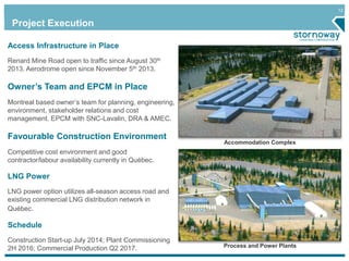 12 
Project Execution 
Accommodation Complex 
Process and Power Plants 
Access Infrastructure in Place 
Renard Mine Road open to traffic since August 30th 
2013. Aerodrome open since November 5th 2013. 
Owner’s Team and EPCM in Place 
Montreal based owner’s team for planning, engineering, 
environment, stakeholder relations and cost 
management. EPCM with SNC-Lavalin, DRA & AMEC. 
Favourable Construction Environment 
Competitive cost environment and good 
contractor/labour availability currently in Québec. 
LNG Power 
LNG power option utilizes all-season access road and 
existing commercial LNG distribution network in 
Québec. 
Schedule 
Construction Start-up July 2014; Plant Commissioning 
2H 2016; Commercial Production Q2 2017. 
 