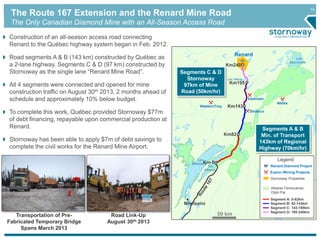 14 The Route 167 Extension and the Renard Mine Road 
The Only Canadian Diamond Mine with an All-Season Access Road 
Km240 
Km195 
Km143 
50 km 
Legend 
Renard Diamond Project 
Explor./Mining Projects 
Stornoway Properties 
Albanel-Témiscamie- 
Otish Par 
Segment A: 0-82km 
Segment B: 82-143km 
Segment C: 143-195km 
Segment D: 195-240km 
Renard 
WesternTroy 
Eastmain 
Abitex 
Strateco 
Lac 
Km 0 
Mistassini 
Mistissini 
Lac 
Naococane 
Lac Hecla 
Lac 
Albanel 
Km82 
Construction of an all-season access road connecting 
Renard to the Québec highway system began in Feb. 2012. 
Road segments A & B (143 km) constructed by Québec as 
a 2-lane highway. Segments C & D (97 km) constructed by 
Stornoway as the single lane “Renard Mine Road”. 
All 4 segments were connected and opened for mine 
construction traffic on August 30th 2013, 2 months ahead of 
schedule and approximately 10% below budget. 
To complete this work, Québec provided Stornoway $77m 
of debt financing, repayable upon commercial production at 
Renard. 
Stornoway has been able to apply $7m of debt savings to 
complete the civil works for the Renard Mine Airport. 
Segments C & D 
Stornoway 
97km of Mine 
Road (50km/hr) 
Segments A & B 
Min. of Transport 
143km of Regional 
Highway (70km/hr) 
Road Link-Up 
August 30th 2013 
Transportation of Pre- 
Fabricated Temporary Bridge 
Spans March 2013 
 