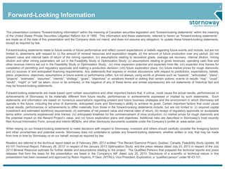 2 
Forward-Looking Information 
This presentation contains "forward-looking information" within the meaning of Canadian securities legislation and “forward-looking statements” within the meaning 
of the United States Private Securities Litigation Reform Act of 1995. This information and these statements, referred to herein as “forward-looking statements”, 
are made as of the date of this presentation and the Company does not intend, and does not assume any obligation, to update these forward-looking statements, 
except as required by law. 
Forward-looking statements relate to future events or future performance and reflect current expectations or beliefs regarding future events and include, but are not 
limited to, statements with respect to: (i) the amount of mineral resources and exploration targets; (ii) the amount of future production over any period; (iii) net 
present value and internal rates of return of the mining operation; (iv) assumptions relating to recovered grade, average ore recovery, internal dilution, mining 
dilution and other mining parameters set out in the Feasibility Study or Optimization Study; (v) assumptions relating to gross revenues, operating cash flow and 
other revenue metrics set out in the Feasibility Study or Optimization Study; (vi) mine expansion potential and expected mine life; (vii) expected time frames for 
completion of permitting and regulatory approvals and making a production decision; (viii) future exploration plans; (ix) future market prices for rough diamonds; 
and (x) sources of and anticipated financing requirements. Any statements that express or involve discussions with respect to predictions, expectations, beliefs, 
plans, projections, objectives, assumptions or future events or performance (often, but not always, using words or phrases such as “expects”, “anticipates”, “plans”, 
“projects”, “estimates”, “assumes”, “intends”, “strategy”, “goals”, “objectives” or variations thereof or stating that certain actions, events or results “may”, “could”, 
“would”, “might” or “will” be taken, occur or be achieved, or the negative of any of these terms and similar expressions) are not statements of historical fact and 
may be forward-looking statements. 
Forward-looking statements are made based upon certain assumptions and other important factors that, if untrue, could cause the actual results, performances or 
achievements of Stornoway to be materially different from future results, performances or achievements expressed or implied by such statements. Such 
statements and information are based on numerous assumptions regarding present and future business strategies and the environment in which Stornoway will 
operate in the future, including the price of diamonds, anticipated costs and Stornoway’s ability to achieve its goals. Certain important factors that could cause 
actual results, performances or achievements to differ materially from those in the forward-looking statements include, but are not limited to: (i) required capital 
investment and estimated workforce requirements; (ii) estimates of net present value and internal rates of return; (iii) receipt of regulatory approvals on acceptable 
terms within commonly experienced time frames; (iv) anticipated timelines for the commencement of mine production; (v) market prices for rough diamonds and 
the potential impact on the Renard Project’s value; and (vi) future exploration plans and objectives. Additional risks are described in Stornoway's most recently 
filed Annual Information Form, annual and interim MD&As, and other disclosure documents available under the Company’s profile at: www.sedar.com. 
When relying on our forward-looking statements to make decisions with respect to Stornoway, investors and others should carefully consider the foregoing factors 
and other uncertainties and potential events. Stornoway does not undertake to update any forward-looking statement, whether written or oral, that may be made 
from time to time by Stornoway or on our behalf, except as required by law. 
Readers are referred to the technical report dated as of February 28th, 2013 entitled “The Renard Diamond Project, Quebec, Canada, Feasibility Study Update, NI 
43-101 Technical Report, February 28, 2013” in respect of the January 2013 Optimization Study, and the press release dated July 23, 2013 in respect of the July 
2013 Mineral Resource estimate for further details and assumptions relating to the project. The Qualified Persons that prepared the technical reports and press 
releases that form the basis for the presentation are listed in the Company’s AIF dated July 25, 2013. Disclosure of a scientific or technical nature in this 
presentation has been reviewed and approved by Robin Hopkins, P.Geol. (NT/NU), Vice President, Exploration, a “qualified person” under NI 43-101. 
 