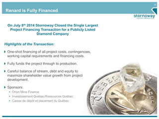 22 
Renard is Fully Financed 
On July 8th 2014 Stornoway Closed the Single Largest 
Project Financing Transaction for a Publicly Listed 
Diamond Company 
Highlights of the Transaction: 
One-shot financing of all project costs, contingencies, 
working capital requirements and financing costs. 
Fully funds the project through to production. 
Careful balance of stream, debt and equity to 
maximize shareholder value growth from project 
development. 
Sponsors: 
• Orion Mine Finance 
• Investissement Québec/Ressources Québec 
• Caisse de dépôt et placement du Québec 
 