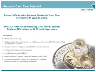26 
Renard’s Cash Flow Potential 
Renard is Expected to Generate Substantial Cash Flow 
over its first 11 years of Mining 
After Tax, After Stream Operating Cash Flow of between 
$150 and $250 million, or $0.20 to $0.30 per share 
Assumptions 
Mineral reserve case only 
Capital and operating cost parameters as established in the January 2013 Optimization Study 
and October 2013 LNG FS 
Base case diamond pricing from March 2014; No “special” diamonds. 
2.5% annual real diamond price escalation 
C$:US$ conversion rate of C$1.10 
Based on terms of Financing Transaction closed on July 8th 2014 
Assumes full conversion to equity of US$81million of Convertible 
Debentures giving 825 million shares outstanding. 
 