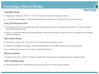 32 
Chronology of Renard Studies 
Feasibility Study 
Released on November 16th 2011. NI 43-101 Technical Report filed December 29 2011. 
11 Year Mine Plan based on 18 Mcarat Mineral Reserve derived from January 2011 NI 43-101 Resource. 
Long Term Business Plan 
Companion study to the Feasibility Study with an extended mine plan incorporating the project`s 17.5 million carats of 
Inferred Mineral Resources. 
Basis of overall mine design and project permitting. Not part of the project`s public disclosure, consistent with Canadian 
reporting standards 
Optimization Study 
Released on January 28th, 2013. NI 43-101 Technical Report filed March 2013. 
Refined of Feasibility mine design, including shaft deferral and a modified underground mining sequence. 
11 Year Mine Plan based on 17.9 million carat Mineral Reserve. 
Resource Update 
Released July 2013. NI 43-101 Resource update with 14% increase in Indicated Resource contained carats 
LNG Feasibility Study 
Released October 2013. Modified project Cap-ex and Op-ex for LNG powered gensets 
 