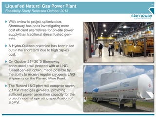 34 Liquefied Natural Gas Power Plant 
Feasibility Study Released October 2013 
With a view to project optimization, 
Stornoway has been investigating more 
cost efficient alternatives for on-site power 
supply than traditional diesel fuelled gen-sets. 
A Hydro-Québec powerline has been ruled 
out in the short term due to high cap-ex 
cost. 
On October 21st 2013 Stornoway 
announced it will proceed with an LNG 
fuelled gen-set option, made possible by 
the ability to receive regular cryogenic LNG 
shipments on the Renard Mine Road. 
The Renard LNG plant will comprise seven 
2.1MW rated gas gen-sets, providing 
sufficient power generation capacity for the 
project’s normal operating specification of 
9.5MW. 
 