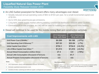 35 Liquefied Natural Gas Power Plant 
Feasibility Study Released October 2013 
An LNG fuelled powerplant for Renard offers many advantages over diesel: 
• Greatly reduced annual operating costs of $8m to $10m per year, for a small incremental capital cost 
of $2.6m. 
• Up to 43% less greenhouse gas emissions. 
• Long term, stable supply market utilizing existing commercial distribution network within Québec. 
• Elimination of on-site propane, as LNG will be used for building and underground mine heating. 
Diesel will continue to be used for the mobile mining fleet and construction activities 
Cost Improvements with LNG 
2013 Optimization 
Study with Diesel 
2013 Optimization 
Study with LNG 
Unit Power Cost (C$/kWh) 1 $0.299 $0.188 (-37%) 
Unit Operating Cost (C$/tonne) 1,2 $57.63 $53.84 (-7%) 
Initial Capital Cost (C$m) 1 $752.1 $754.0 (+0.3%) 
Life of Mine Capital Cost (C$m) 1,3 $1,013 $1,010 (-0.3%) 
Annual Diesel Consumption (million litres) 27.5 5.9 (-79%) 
Annual LNG Consumption (thousand m3/annum) n/a 41.7 
Annual Propane Consumption (thousand m3/annum) 3.5 n/a 
Notes 
1. 2013 Optimization Study costs expressed in October 2012 terms. 
2. Excludes capitalized preproduction costs. 
3. Includes all initial, sustaining and deferred capital, contingencies and escalation 
Key Assumptions 
Based on the 11 year reserve-based mine life (17.9 mcarats) contained within 
the 2013 Optimization Study, with a normal operating load of 9.49MW, 
C$1=US$1, Oil US$95/barrel 
 