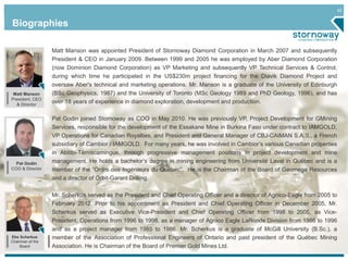 42 
Biographies 
Pat Godin 
COO & Director 
Ebe Scherkus 
Chairman of the 
Board 
Matt Manson was appointed President of Stornoway Diamond Corporation in March 2007 and subsequently 
President & CEO in January 2009. Between 1999 and 2005 he was employed by Aber Diamond Corporation 
(now Dominion Diamond Corporation) as VP Marketing and subsequently VP Technical Services & Control, 
during which time he participated in the US$230m project financing for the Diavik Diamond Project and 
oversaw Aber's technical and marketing operations. Mr. Manson is a graduate of the University of Edinburgh 
(BSc Geophysics, 1987) and the University of Toronto (MSc Geology 1989 and PhD Geology, 1996), and has 
over 18 years of experience in diamond exploration, development and production. 
Pat Godin joined Stornoway as COO in May 2010. He was previously VP, Project Development for GMining 
Services, responsible for the development of the Essakane Mine in Burkina Faso under contract to IAMGOLD, 
VP Operations for Canadian Royalties, and President and General Manager of CBJ-CAIMAN S.A.S., a French 
subsidiary of Cambior / IAMGOLD. For many years, he was involved in Cambior’s various Canadian properties 
in Abitibi-Témiscamingue, through progressive management positions in project development and mine 
management. He holds a bachelor’s degree in mining engineering from Université Laval in Québec and is a 
member of the “Ordre des Ingénieurs du Québec”. He is the Chairman of the Board of Geomega Resources 
and a director of Orbit-Garant Drilling. 
Mr. Scherkus served as the President and Chief Operating Officer and a director of Agnico-Eagle from 2005 to 
February 2012. Prior to his appointment as President and Chief Operating Officer in December 2005, Mr. 
Scherkus served as Executive Vice-President and Chief Operating Officer from 1998 to 2005, as Vice- 
President, Operations from 1996 to 1998, as a manager of Agnico Eagle LaRonde Division from 1986 to 1996 
and as a project manager from 1985 to 1986. Mr. Scherkus is a graduate of McGill University (B.Sc.), a 
member of the Association of Professional Engineers of Ontario and past president of the Québec Mining 
Association. He is Chairman of the Board of Premier Gold Mines Ltd. 
Matt Manson 
President, CEO 
& Director 
 