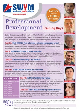Just £25
                                                                                      per day
                                                                                   or £100 for                     BRAD HAWKES
                                                                                    all 6 days!
  Professional
  Development Training Days
                                                                                                                   GAVIN CALVER
 During the academic year 2010/11 South West Youth Ministries are hosting six professional
 development training days that are open to all. If you are a full-timer or volunteer these
 days are for you... to encourage you in the work that you are doing and to share ideas.

  Sept 6th: BRAD HAWKES: Peer-led groups - releasing young people to lead
  Brad Hawkes is National Leader of New Generation UK, the British branch of an international network with
  more than 20000 members in 20 nations, all working for a more positive school environment through
  peer-led Christian groups praying and reaching out schools and colleges.
                                                                                                                   STEVE CLIFFORD
  Nov 1st: GAVIN CALVER: Hope for a new generation
  Gavin Calver is the National Director of Youth for Christ, a charity that works with over 300,000 young
  people a month in places such as schools, prisons and churches. A theology graduate, ordained evangelist
  and regular public speaker, his third book Lazy, Anti- social & Selfish? came out in 2009.

  Jan 10th: STEVE CLIFFORD: Unity – is it worth it?
  Steve Clifford became General Director of Evangelical Alliance in April 2009. Steve’s previous roles have
  included chairing Hope 08 and Soul Survivor, Soul in the City London and March for Jesus International.
  He has also been involved in church planting and running leadership and discipleship teams within the            PATRICK REGAN
  Pioneer network.

  Feb 28th: PATRICK REGAN: Reaching the unchurched
  Patrick Regan is the founder and director of XLP, a charity that for the past 14 years has been working
  with young people and families in some of the most diverse and challenging settings of inner city London.
  Patrick is passionate about seeing places of trouble become places of hope.

PROGRAMME                        May 9th: MARTIN SAUNDERS: Storytelling
                                 Martin Saunders is the Editor of Youthwork magazine. He also serves as a
10:30   Worship with SWYM team   volunteer youth leader at St Mary's Reigate, and is an author and screenwriter   MARTIN SAUNDERS
12:30   Session 1                and the culture columnist for Christianity magazine. His latest two books,
13:30   Lunch                    The Ideas Factory and The Think Tank, are compilations of story-based
                                 resources for use in a range of youth work contexts.
14:30   Session 2
15:40   Session 3                June 27th: JENNY BAKER: Mentoring – to transform lives
16:50   Session 4                Jenny Baker is a writer and trainer with a background in youth work and
18:00   Dinner                   teaching. She is a co-founder for the Sophia Network for women in youth work,
                                 vice chair of Greenbelt and a member of Grace, an alternative worship
19:30   Evening Celebration
                                 community in London.                                                               JENNY BAKER

                   Fill in this slip or email admin@swym.org.uk and send a cheque payable to SWYM to 140 Pinhoe Rd, Exeter EX4 7HJ
BOOK
 NOW          !    If you have any questions please contact us on Tel: 01392 273560
                    NAME:                                 TEL:                     EMAIL:

                   Please write dates you want to book and your full address on the back of this booking slip. Thank you.
 