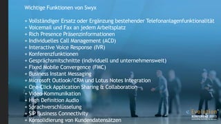 Wichtige Funktionen von Swyx
+ Vollständiger Ersatz oder Ergänzung bestehender Telefonanlagenfunktionalität
+ Voicemail und Fax an jedem Arbeitsplatz
+ Rich Presence Präsenzinformationen
+ Individuelles Call Management (ACD)
+ Interactive Voice Response (IVR)
+ Konferenzfunktionen
+ Gesprächsmitschnitte (individuell und unternehmensweit)
+ Fixed Mobile Convergence (FMC)
+ Business Instant Messaging
+ Microsoft Outlook/CRM und Lotus Notes Integration
+ One-Click Application Sharing & Collaboration
+ Video-Kommunikation
+ High Definition Audio
+ Sprachverschlüsselung
+ SIP Business Connectivity
+ Konsolidierung von Kundendatensätzen

 